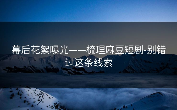 幕后花絮曝光——梳理麻豆短剧-别错过这条线索