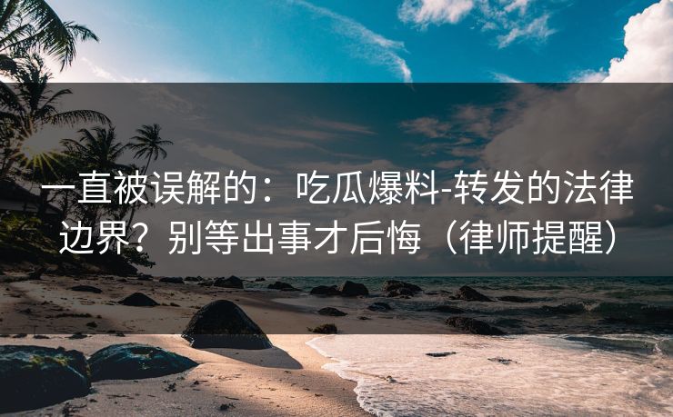 一直被误解的：吃瓜爆料-转发的法律边界？别等出事才后悔（律师提醒）