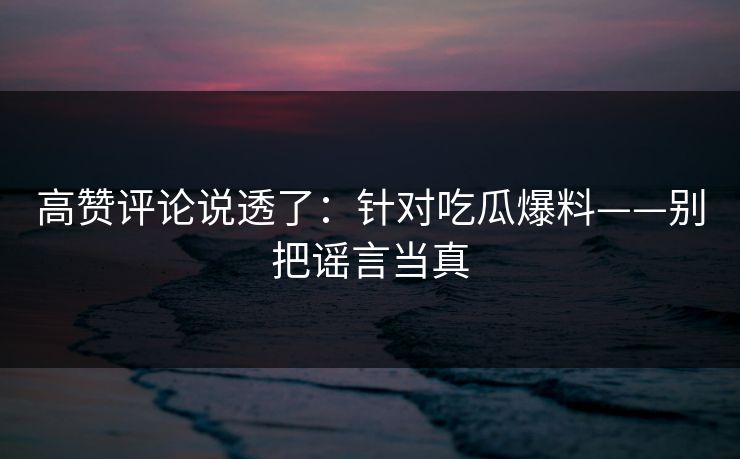高赞评论说透了：针对吃瓜爆料——别把谣言当真