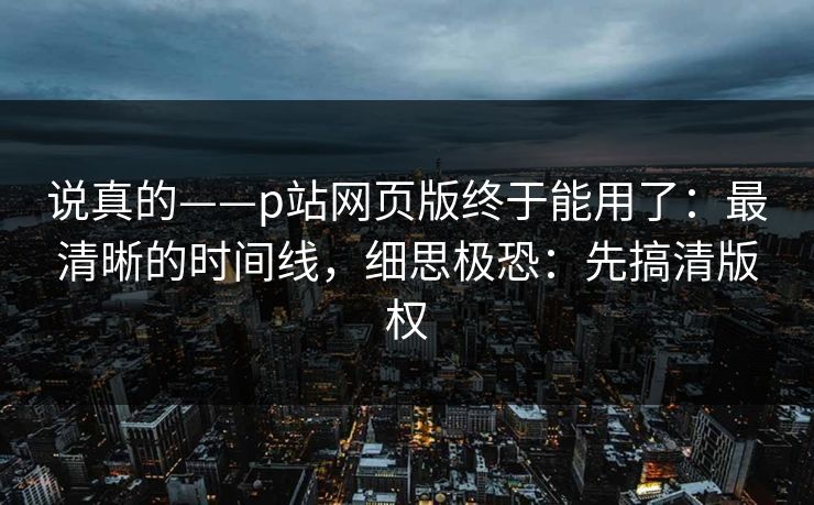 说真的——p站网页版终于能用了：最清晰的时间线，细思极恐：先搞清版权