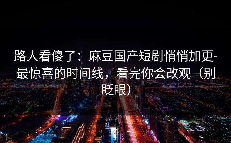 路人看傻了：麻豆国产短剧悄悄加更-最惊喜的时间线，看完你会改观（别眨眼）