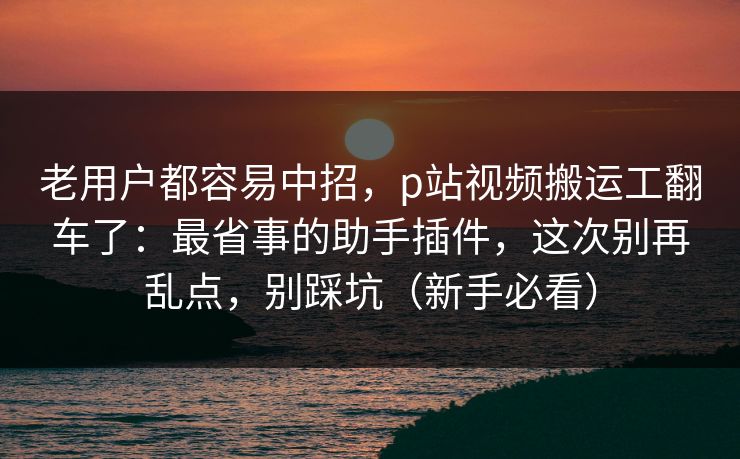 老用户都容易中招，p站视频搬运工翻车了：最省事的助手插件，这次别再乱点，别踩坑（新手必看）