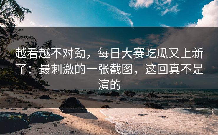 越看越不对劲，每日大赛吃瓜又上新了：最刺激的一张截图，这回真不是演的