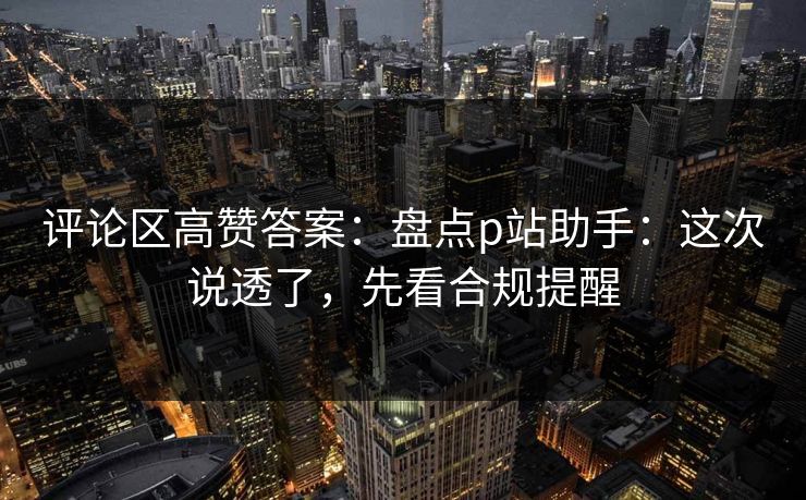 评论区高赞答案：盘点p站助手：这次说透了，先看合规提醒