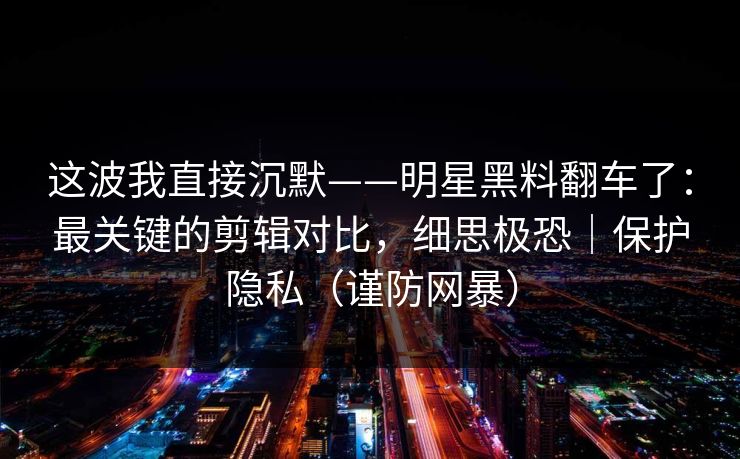 这波我直接沉默——明星黑料翻车了:最关键的剪辑对比,细思极恐|保护隐私(谨防网暴) 这波我直接沉默——明星黑料翻车了:最关键的剪辑对比,细思极恐|保护隐私(谨防网暴)