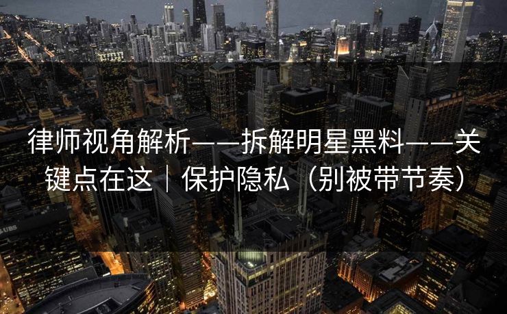律师视角解析——拆解明星黑料——关键点在这|保护隐私(别被带节奏) 律师视角解析——拆解明星黑料——关键点在这|保护隐私(别被带节奏)