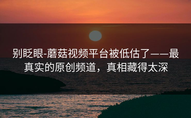 别眨眼-蘑菇视频平台被低估了——最真实的原创频道,真相藏得太深 别眨眼-蘑菇视频平台被低估了——最真实的原创频道,真相藏得太深