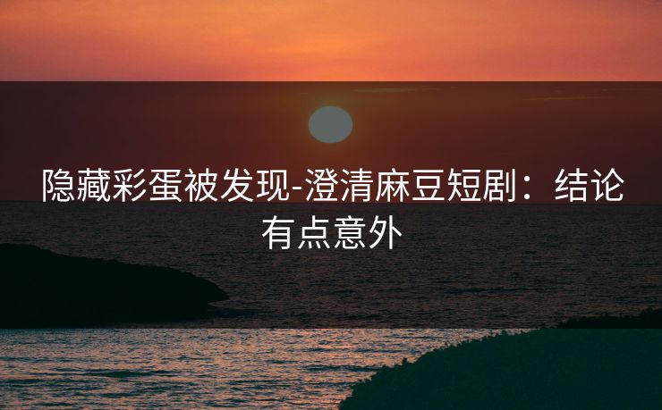隐藏彩蛋被发现-澄清麻豆短剧：结论有点意外