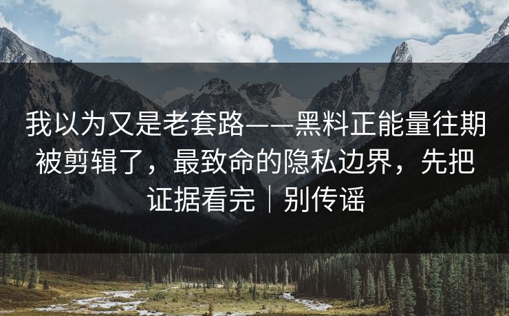 我以为又是老套路——黑料正能量往期被剪辑了，最致命的隐私边界，先把证据看完｜别传谣