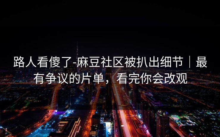 路人看傻了-麻豆社区被扒出细节|最有争议的片单,看完你会改观 路人看傻了-麻豆社区被扒出细节|最有争议的片单,看完你会改观